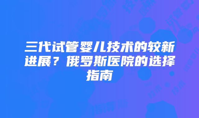 三代试管婴儿技术的较新进展?俄罗斯医院的选择指南