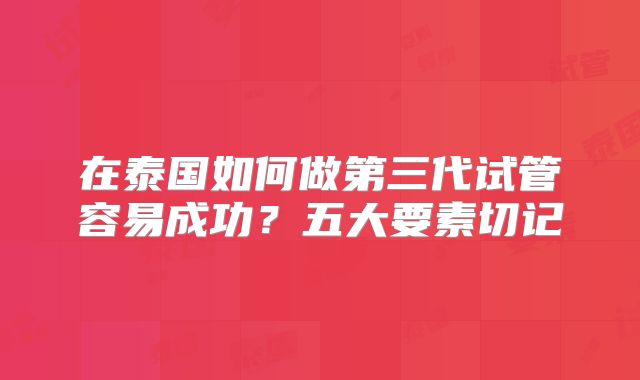 在泰国如何做第三代试管容易成功？五大要素切记