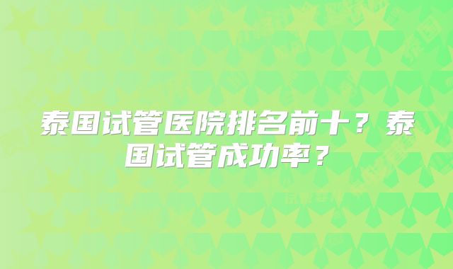 泰国试管医院排名前十?泰国试管成功率?