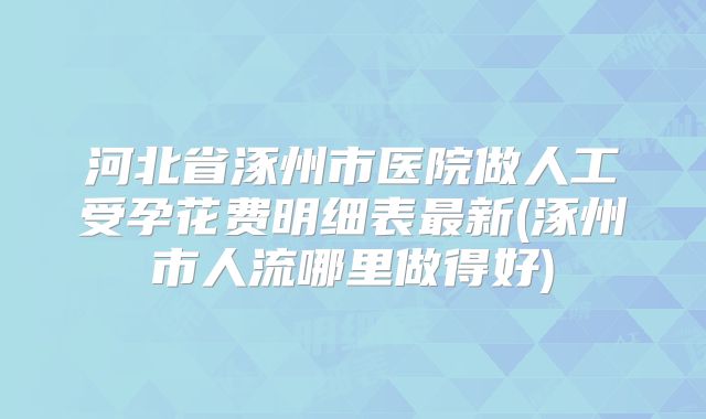 河北省涿州市医院做人工受孕花费明细表最新(涿州市人流哪里做得好)
