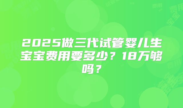 2025做三代试管婴儿生宝宝费用要多少？18万够吗？