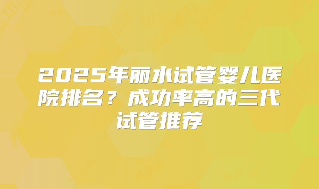 2025年丽水试管婴儿医院排名？成功率高的三代试管推荐