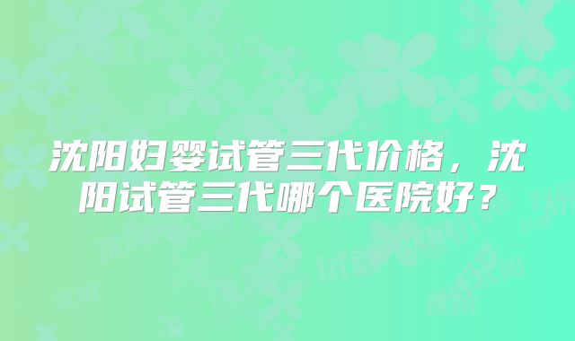 沈阳妇婴试管三代价格,沈阳试管三代哪个医院好?