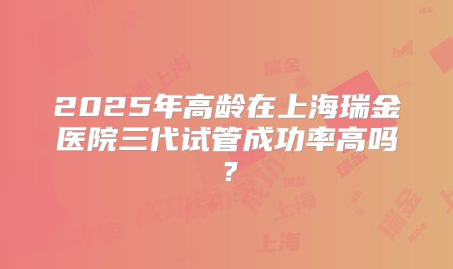 2025年高龄在上海瑞金医院三代试管成功率高吗？