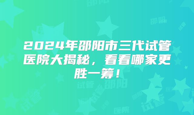 2024年邵阳市三代试管医院大揭秘，看看哪家更胜一筹！