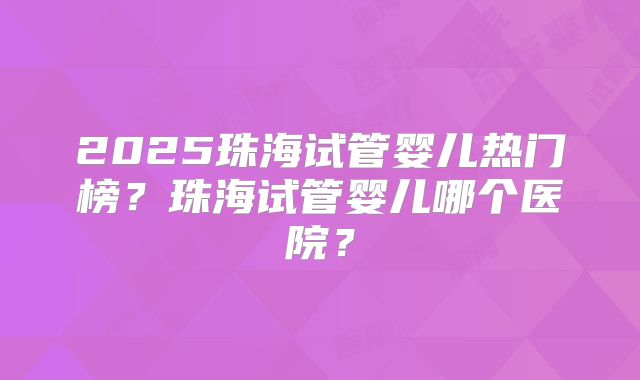 2025珠海试管婴儿热门榜？珠海试管婴儿哪个医院？