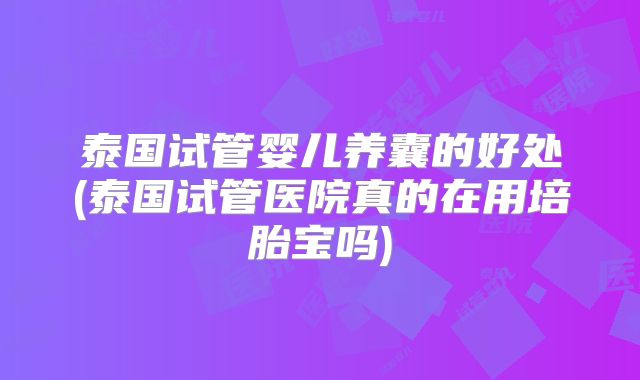 泰国试管婴儿养囊的好处(泰国试管医院真的在用培胎宝吗)