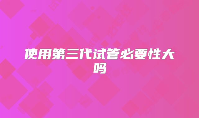 使用第三代试管必要性大吗