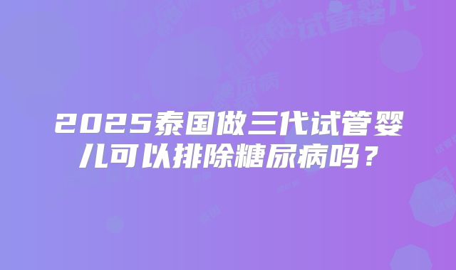 2025泰国做三代试管婴儿可以排除糖尿病吗?