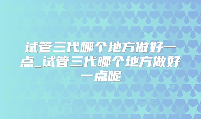 试管三代哪个地方做好一点_试管三代哪个地方做好一点呢