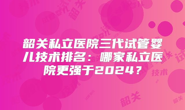 韶关私立医院三代试管婴儿技术排名:哪家私立医院更强于2024?