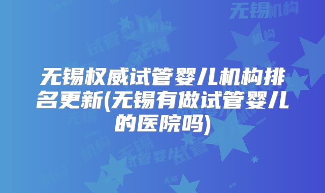 无锡权威试管婴儿机构排名更新(无锡有做试管婴儿的医院吗)