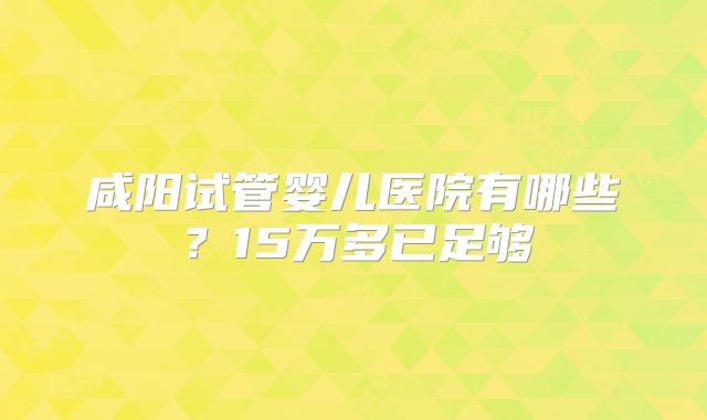 咸阳试管婴儿医院有哪些？15万多已足够