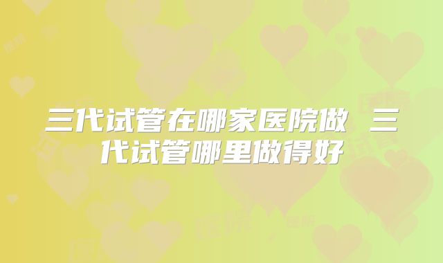 三代试管在哪家医院做 三代试管哪里做得好