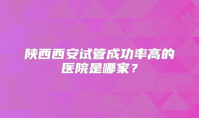 陕西西安试管成功率高的医院是哪家？