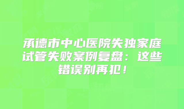 承德市中心医院失独家庭试管失败案例复盘：这些错误别再犯！