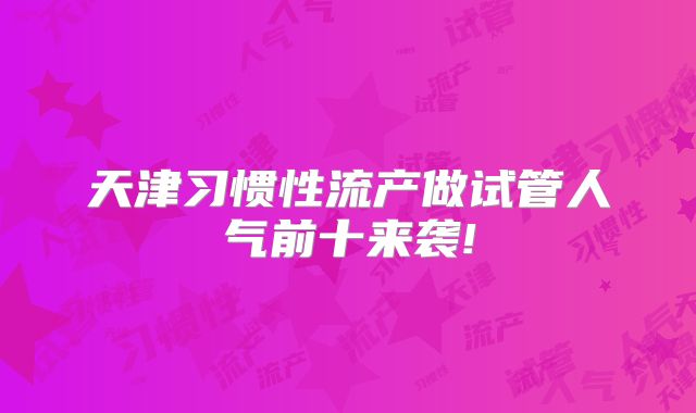 天津习惯性流产做试管人气前十来袭!
