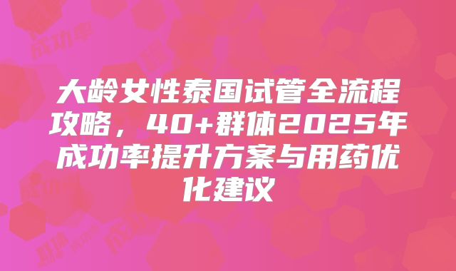 大龄女性泰国试管全流程攻略，40+群体2025年成功率提升方案与用药优化建议