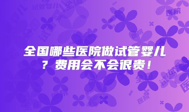 全国哪些医院做试管婴儿？费用会不会很贵！