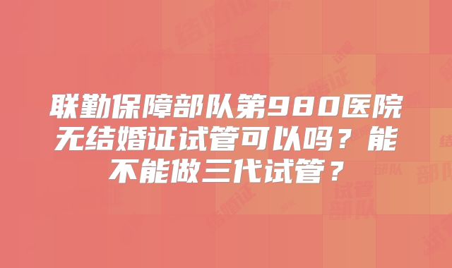 联勤保障部队第980医院无结婚证试管可以吗？能不能做三代试管？