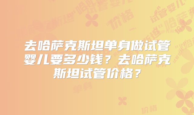 去哈萨克斯坦单身做试管婴儿要多少钱？去哈萨克斯坦试管价格？