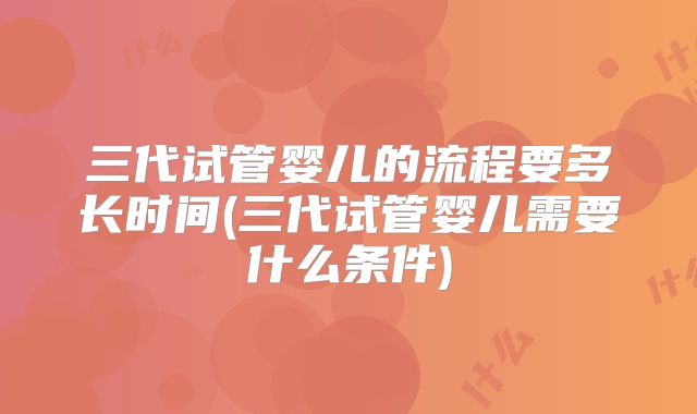 三代试管婴儿的流程要多长时间(三代试管婴儿需要什么条件)