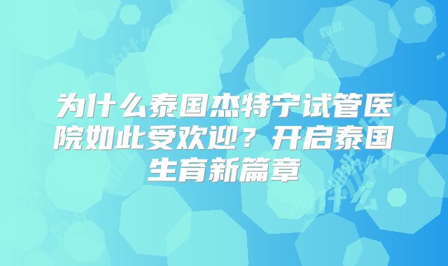 为什么泰国杰特宁试管医院如此受欢迎?开启泰国生育新篇章