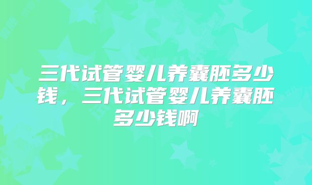 三代试管婴儿养囊胚多少钱，三代试管婴儿养囊胚多少钱啊