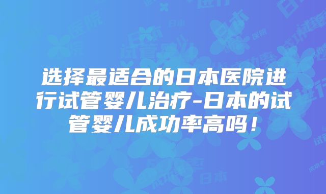 选择最适合的日本医院进行试管婴儿治疗-日本的试管婴儿成功率高吗！