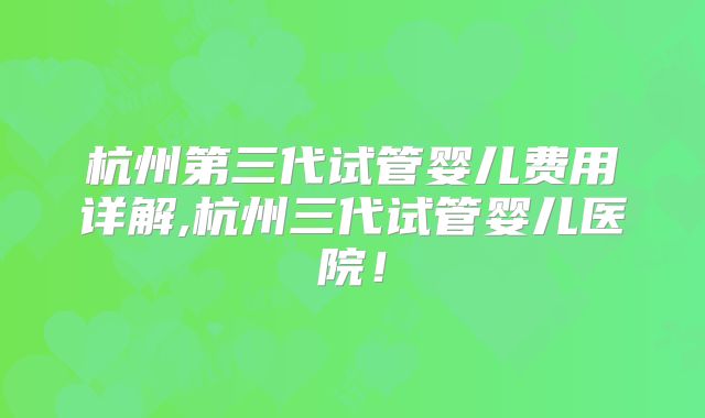 杭州第三代试管婴儿费用详解,杭州三代试管婴儿医院！