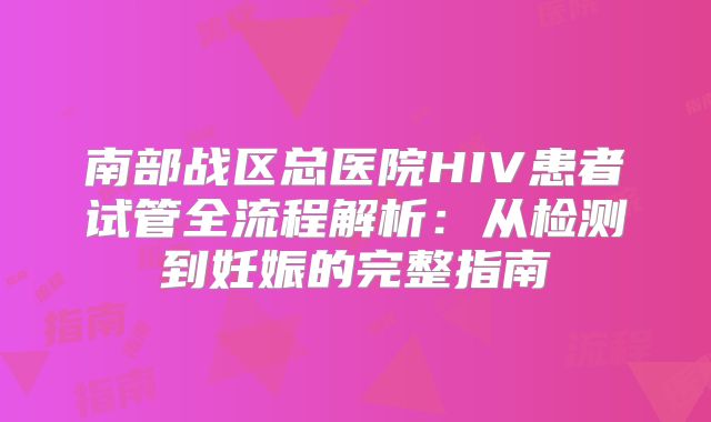 南部战区总医院HIV患者试管全流程解析：从检测到妊娠的完整指南