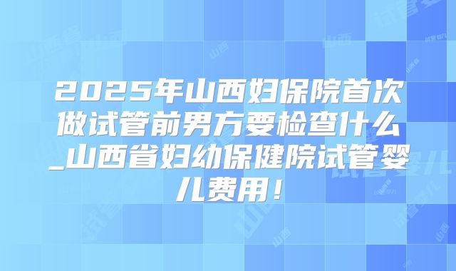 2025年山西妇保院首次做试管前男方要检查什么_山西省妇幼保健院试管婴儿费用!