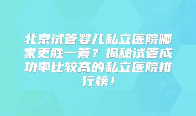 北京试管婴儿私立医院哪家更胜一筹？揭秘试管成功率比较高的私立医院排行榜！