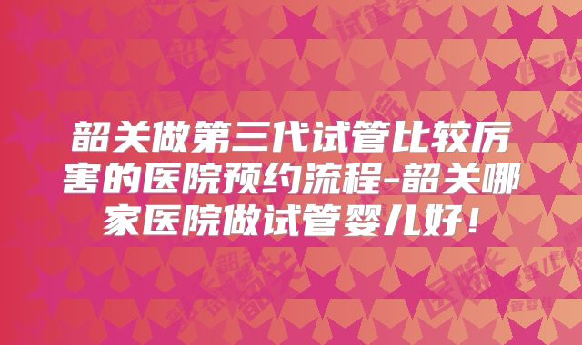 韶关做第三代试管比较厉害的医院预约流程-韶关哪家医院做试管婴儿好！