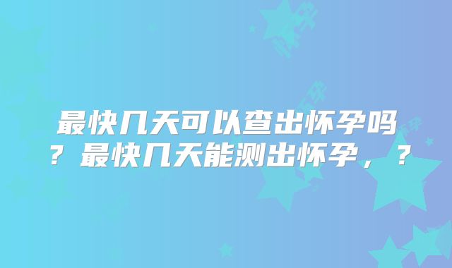 最快几天可以查出怀孕吗?最快几天能测出怀孕,?