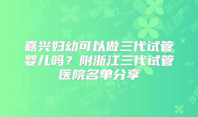 嘉兴妇幼可以做三代试管婴儿吗？附浙江三代试管医院名单分享