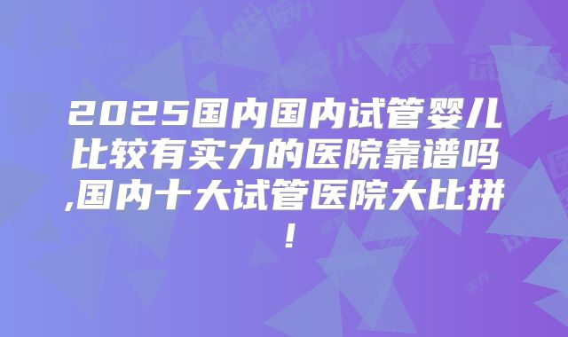 2025国内国内试管婴儿比较有实力的医院靠谱吗,国内十大试管医院大比拼!