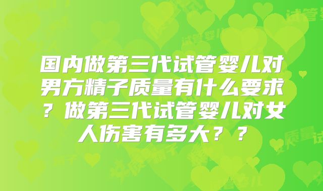 国内做第三代试管婴儿对男方精子质量有什么要求？做第三代试管婴儿对女人伤害有多大？？