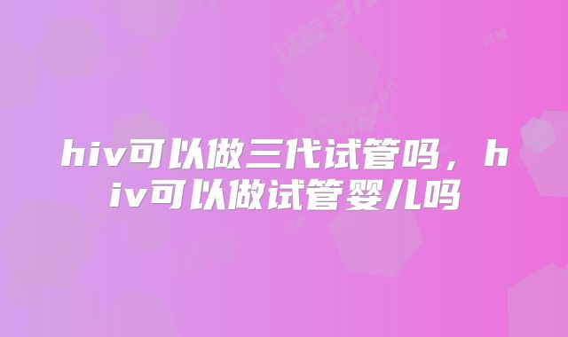 hiv可以做三代试管吗,hiv可以做试管婴儿吗