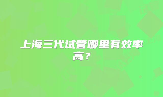 上海三代试管哪里有效率高?