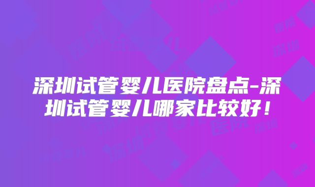 深圳试管婴儿医院盘点-深圳试管婴儿哪家比较好！