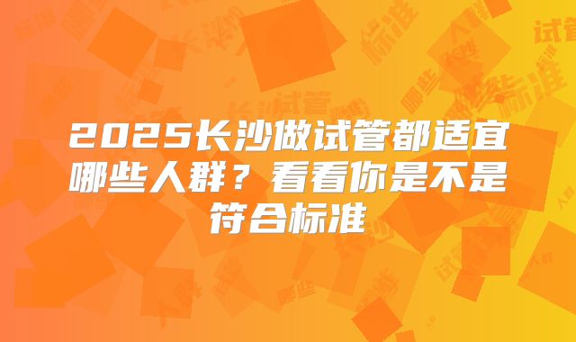 2025长沙做试管都适宜哪些人群？看看你是不是符合标准