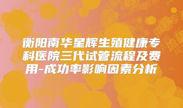 衡阳南华星辉生殖健康专科医院三代试管流程及费用-成功率影响因素分析