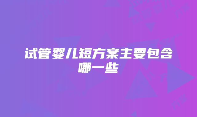 试管婴儿短方案主要包含哪一些