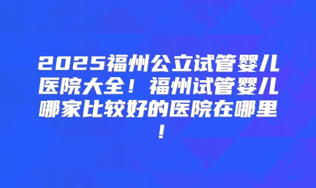 2025福州公立试管婴儿医院大全！福州试管婴儿哪家比较好的医院在哪里！