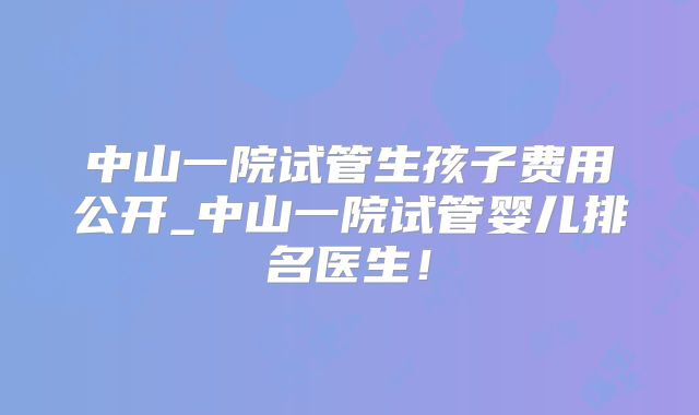 中山一院试管生孩子费用公开_中山一院试管婴儿排名医生！