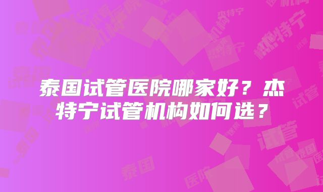 泰国试管医院哪家好？杰特宁试管机构如何选？