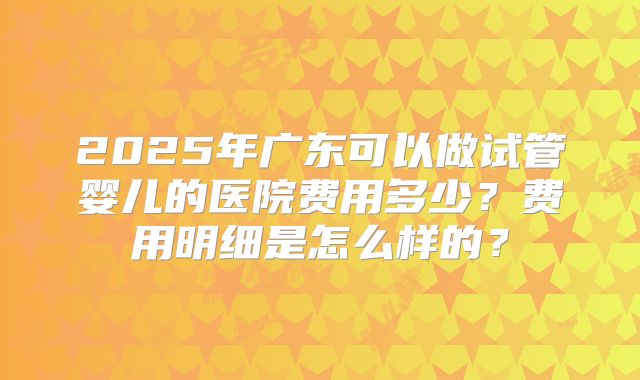 2025年广东可以做试管婴儿的医院费用多少？费用明细是怎么样的？