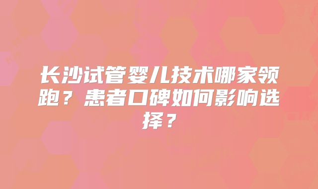 长沙试管婴儿技术哪家领跑？患者口碑如何影响选择？
