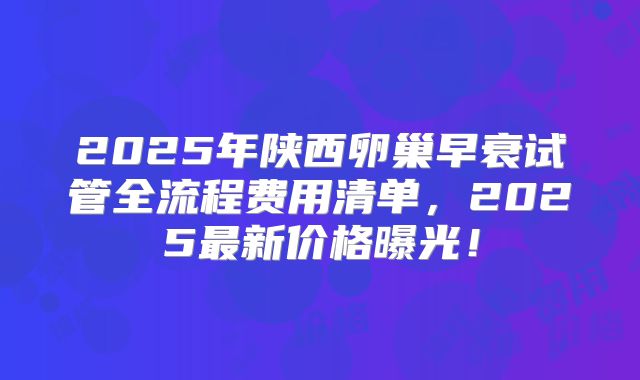 2025年陕西卵巢早衰试管全流程费用清单，2025最新价格曝光！